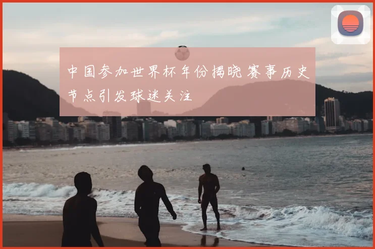 中国参加世界杯年份揭晓 赛事历史节点引发球迷关注