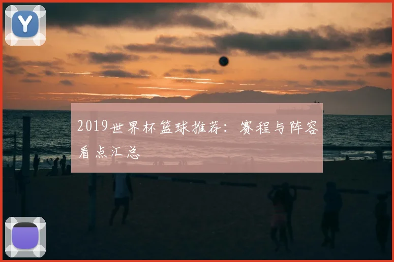 2019世界杯篮球推荐：赛程与阵容看点汇总