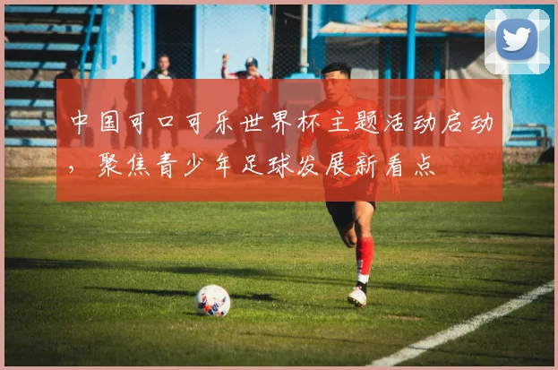 中国可口可乐世界杯主题活动启动，聚焦青少年足球发展新看点