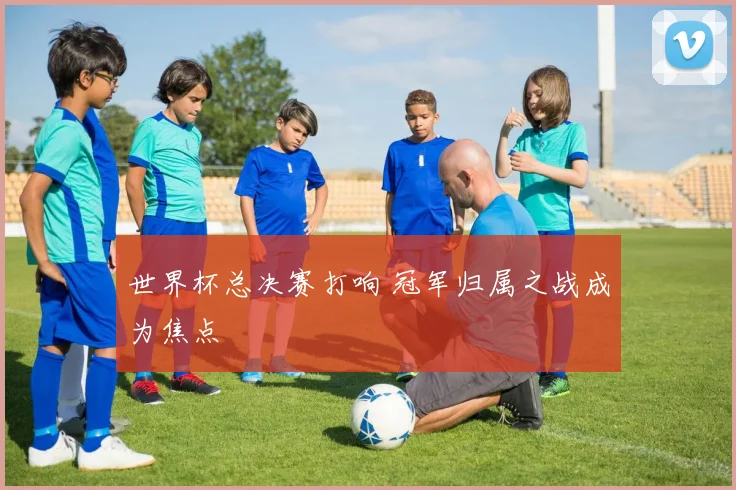 世界杯总决赛打响 冠军归属之战成为焦点